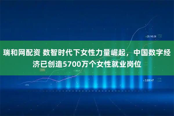 瑞和网配资 数智时代下女性力量崛起，中国数字经济已创造5700万个女性就业岗位