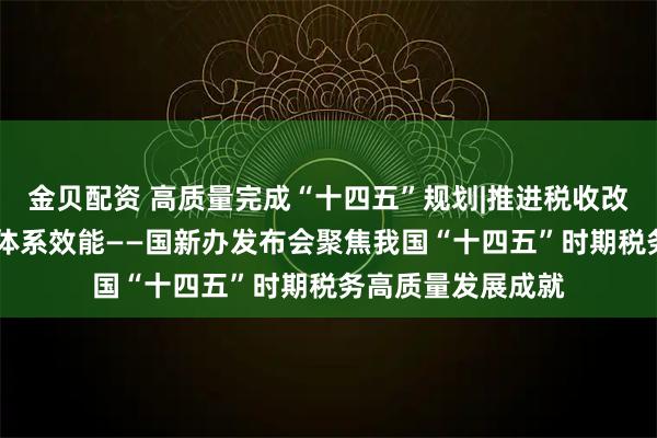 金贝配资 高质量完成“十四五”规划|推进税收改革发展 提升治理体系效能——国新办发布会聚焦我国“十四五”时期税务高质量发展成就