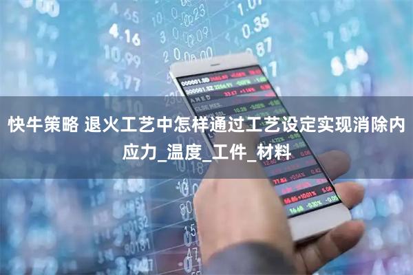 快牛策略 退火工艺中怎样通过工艺设定实现消除内应力_温度_工件_材料