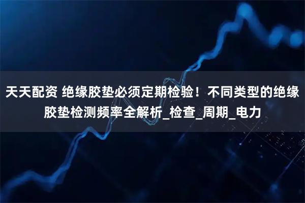 天天配资 绝缘胶垫必须定期检验！不同类型的绝缘胶垫检测频率全解析_检查_周期_电力