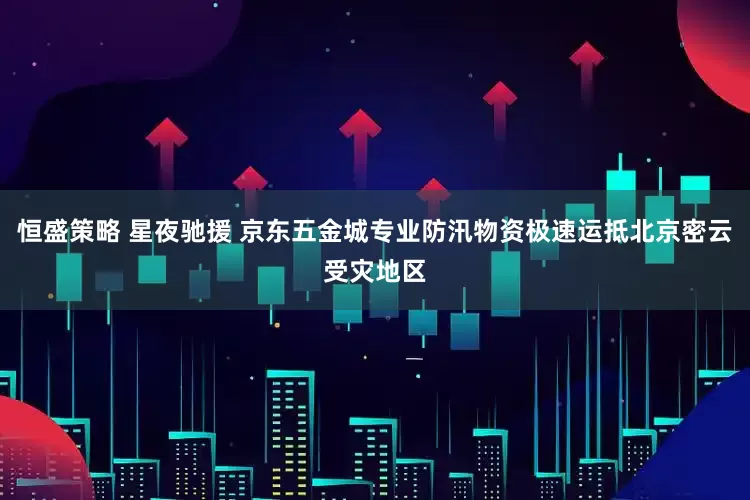 恒盛策略 星夜驰援 京东五金城专业防汛物资极速运抵北京密云受灾地区