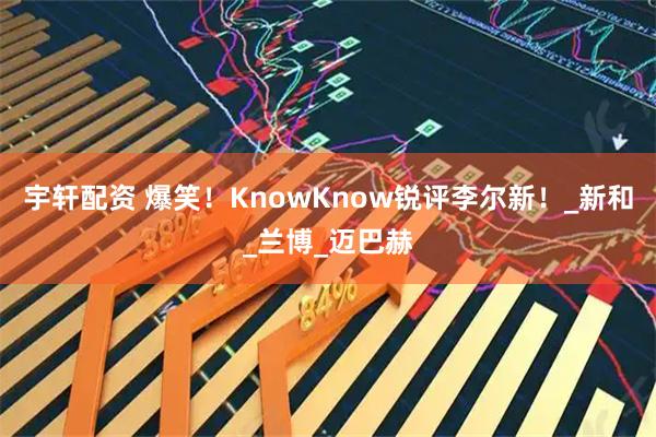 宇轩配资 爆笑！KnowKnow锐评李尔新！_新和_兰博_迈巴赫