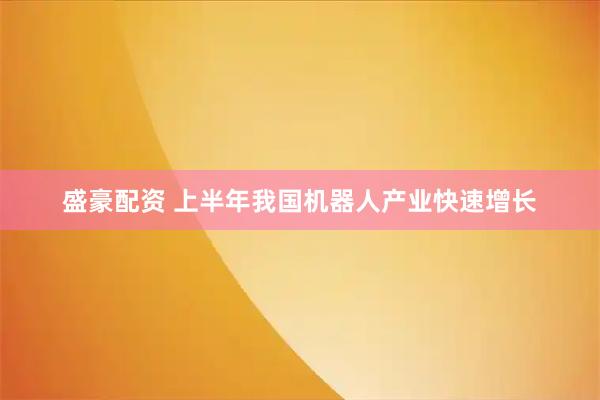 盛豪配资 上半年我国机器人产业快速增长