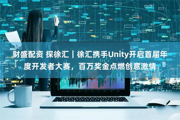 财盛配资 探徐汇｜徐汇携手Unity开启首届年度开发者大赛，百万奖金点燃创意激情