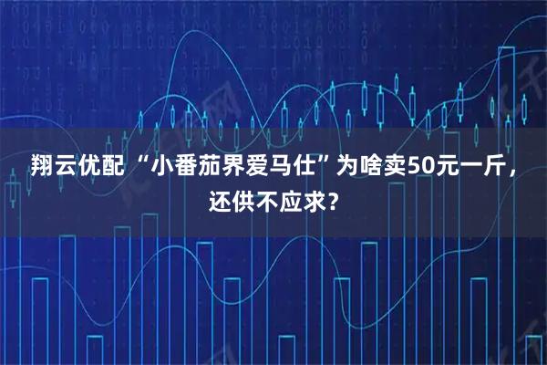 翔云优配 “小番茄界爱马仕”为啥卖50元一斤，还供不应求？