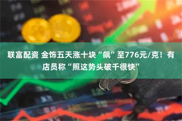 联富配资 金饰五天涨十块“飙”至776元/克！有店员称“照这势头破千很快”