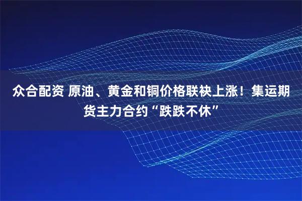 众合配资 原油、黄金和铜价格联袂上涨！集运期货主力合约“跌跌不休”