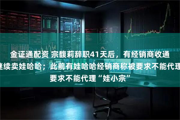 金证通配资 宗馥莉辞职41天后，有经销商收通知：明年继续卖娃哈哈；此前有娃哈哈经销商称被要求不能代理“娃小宗”