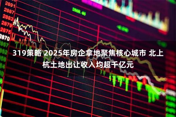 319策略 2025年房企拿地聚焦核心城市 北上杭土地出让收入均超千亿元