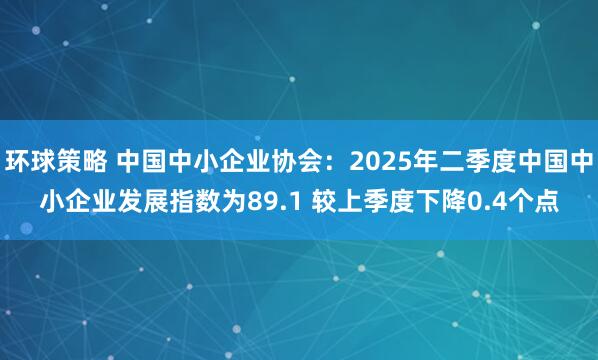 环球策略 中国中小企业协会：2025年二季度中国中小企业发展指数为89.1 较上季度下降0.4个点