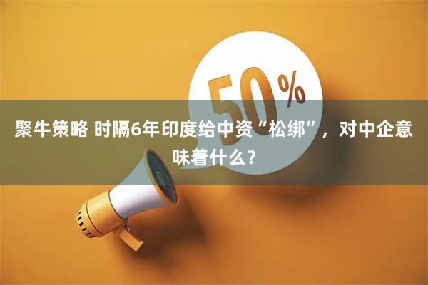 聚牛策略 时隔6年印度给中资“松绑”，对中企意味着什么？