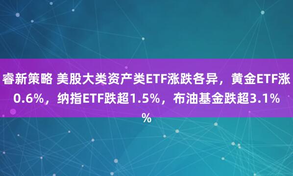 睿新策略 美股大类资产类ETF涨跌各异，黄金ETF涨0.6%，纳指ETF跌超1.5%，布油基金跌超3.1%