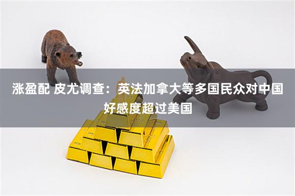 涨盈配 皮尤调查：英法加拿大等多国民众对中国好感度超过美国